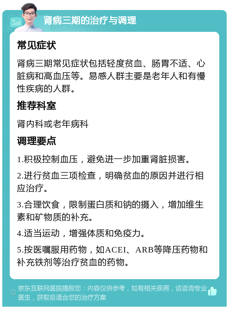 肾病三期的治疗与调理 常见症状 肾病三期常见症状包括轻度贫血、肠胃不适、心脏病和高血压等。易感人群主要是老年人和有慢性疾病的人群。 推荐科室 肾内科或老年病科 调理要点 1.积极控制血压，避免进一步加重肾脏损害。 2.进行贫血三项检查，明确贫血的原因并进行相应治疗。 3.合理饮食，限制蛋白质和钠的摄入，增加维生素和矿物质的补充。 4.适当运动，增强体质和免疫力。 5.按医嘱服用药物，如ACEI、ARB等降压药物和补充铁剂等治疗贫血的药物。