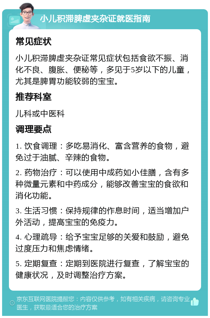 小儿积滞脾虚夹杂证就医指南 常见症状 小儿积滞脾虚夹杂证常见症状包括食欲不振、消化不良、腹胀、便秘等，多见于5岁以下的儿童，尤其是脾胃功能较弱的宝宝。 推荐科室 儿科或中医科 调理要点 1. 饮食调理：多吃易消化、富含营养的食物，避免过于油腻、辛辣的食物。 2. 药物治疗：可以使用中成药如小佳膳，含有多种微量元素和中药成分，能够改善宝宝的食欲和消化功能。 3. 生活习惯：保持规律的作息时间，适当增加户外活动，提高宝宝的免疫力。 4. 心理疏导：给予宝宝足够的关爱和鼓励，避免过度压力和焦虑情绪。 5. 定期复查：定期到医院进行复查，了解宝宝的健康状况，及时调整治疗方案。