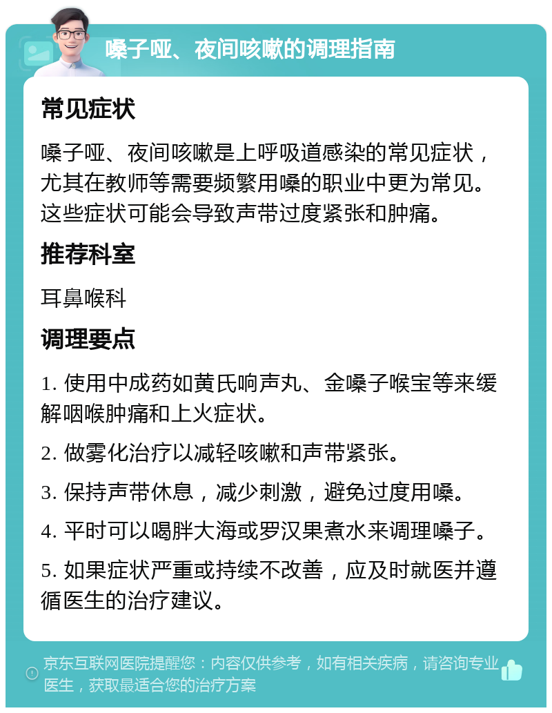 嗓子哑、夜间咳嗽的调理指南 常见症状 嗓子哑、夜间咳嗽是上呼吸道感染的常见症状，尤其在教师等需要频繁用嗓的职业中更为常见。这些症状可能会导致声带过度紧张和肿痛。 推荐科室 耳鼻喉科 调理要点 1. 使用中成药如黄氏响声丸、金嗓子喉宝等来缓解咽喉肿痛和上火症状。 2. 做雾化治疗以减轻咳嗽和声带紧张。 3. 保持声带休息，减少刺激，避免过度用嗓。 4. 平时可以喝胖大海或罗汉果煮水来调理嗓子。 5. 如果症状严重或持续不改善，应及时就医并遵循医生的治疗建议。