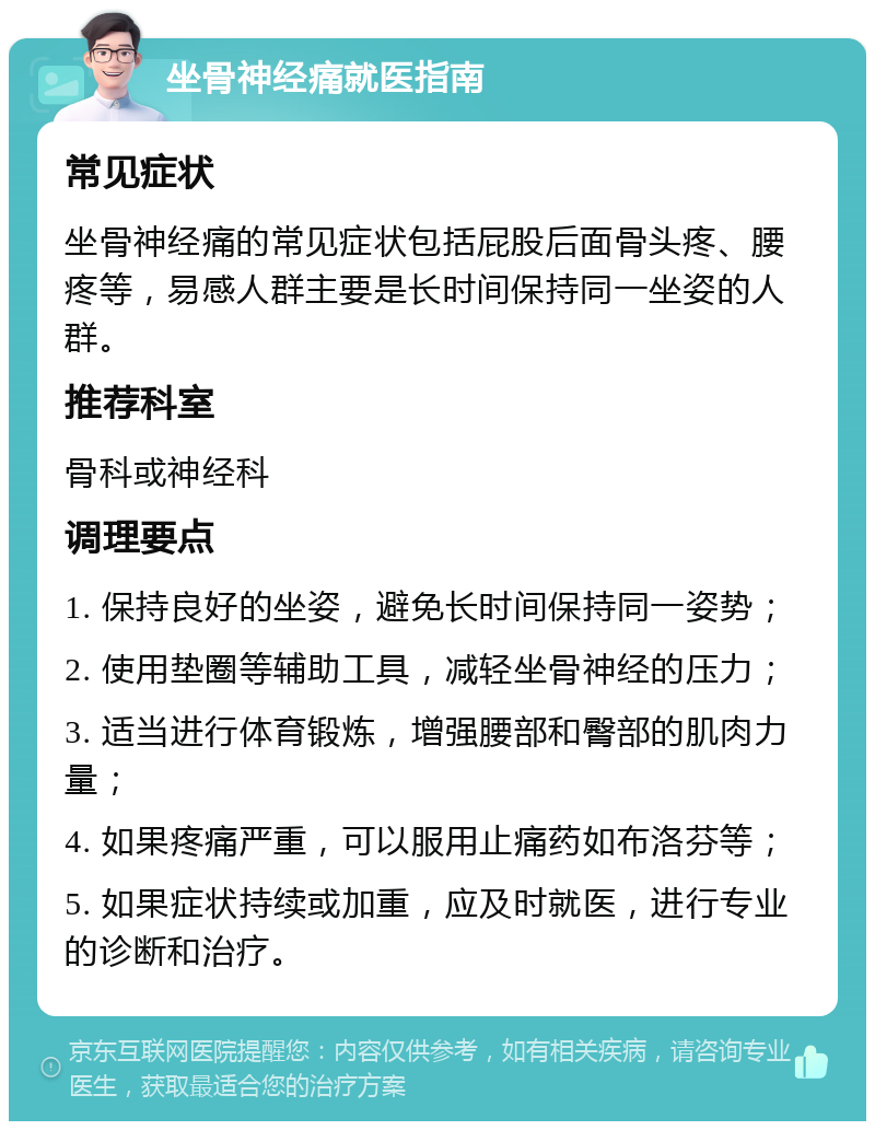 坐骨神经痛就医指南 常见症状 坐骨神经痛的常见症状包括屁股后面骨头疼、腰疼等，易感人群主要是长时间保持同一坐姿的人群。 推荐科室 骨科或神经科 调理要点 1. 保持良好的坐姿，避免长时间保持同一姿势； 2. 使用垫圈等辅助工具，减轻坐骨神经的压力； 3. 适当进行体育锻炼，增强腰部和臀部的肌肉力量； 4. 如果疼痛严重，可以服用止痛药如布洛芬等； 5. 如果症状持续或加重，应及时就医，进行专业的诊断和治疗。