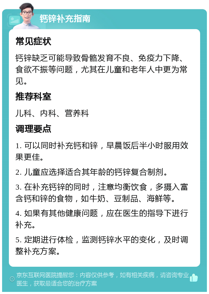 钙锌补充指南 常见症状 钙锌缺乏可能导致骨骼发育不良、免疫力下降、食欲不振等问题，尤其在儿童和老年人中更为常见。 推荐科室 儿科、内科、营养科 调理要点 1. 可以同时补充钙和锌，早晨饭后半小时服用效果更佳。 2. 儿童应选择适合其年龄的钙锌复合制剂。 3. 在补充钙锌的同时，注意均衡饮食，多摄入富含钙和锌的食物，如牛奶、豆制品、海鲜等。 4. 如果有其他健康问题，应在医生的指导下进行补充。 5. 定期进行体检，监测钙锌水平的变化，及时调整补充方案。