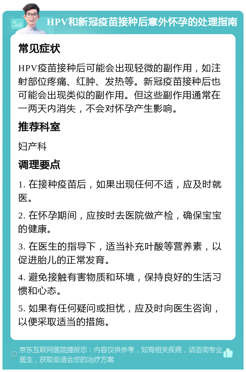 HPV和新冠疫苗接种后意外怀孕的处理指南 常见症状 HPV疫苗接种后可能会出现轻微的副作用，如注射部位疼痛、红肿、发热等。新冠疫苗接种后也可能会出现类似的副作用。但这些副作用通常在一两天内消失，不会对怀孕产生影响。 推荐科室 妇产科 调理要点 1. 在接种疫苗后，如果出现任何不适，应及时就医。 2. 在怀孕期间，应按时去医院做产检，确保宝宝的健康。 3. 在医生的指导下，适当补充叶酸等营养素，以促进胎儿的正常发育。 4. 避免接触有害物质和环境，保持良好的生活习惯和心态。 5. 如果有任何疑问或担忧，应及时向医生咨询，以便采取适当的措施。