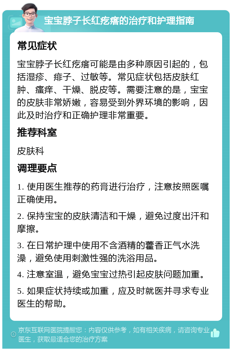 宝宝脖子长红疙瘩的治疗和护理指南 常见症状 宝宝脖子长红疙瘩可能是由多种原因引起的，包括湿疹、痱子、过敏等。常见症状包括皮肤红肿、瘙痒、干燥、脱皮等。需要注意的是，宝宝的皮肤非常娇嫩，容易受到外界环境的影响，因此及时治疗和正确护理非常重要。 推荐科室 皮肤科 调理要点 1. 使用医生推荐的药膏进行治疗，注意按照医嘱正确使用。 2. 保持宝宝的皮肤清洁和干燥，避免过度出汗和摩擦。 3. 在日常护理中使用不含酒精的藿香正气水洗澡，避免使用刺激性强的洗浴用品。 4. 注意室温，避免宝宝过热引起皮肤问题加重。 5. 如果症状持续或加重，应及时就医并寻求专业医生的帮助。