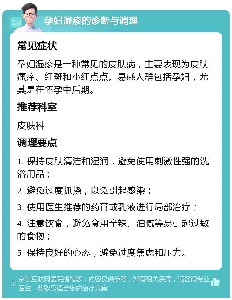 孕妇湿疹的诊断与调理 常见症状 孕妇湿疹是一种常见的皮肤病，主要表现为皮肤瘙痒、红斑和小红点点。易感人群包括孕妇，尤其是在怀孕中后期。 推荐科室 皮肤科 调理要点 1. 保持皮肤清洁和湿润，避免使用刺激性强的洗浴用品； 2. 避免过度抓挠，以免引起感染； 3. 使用医生推荐的药膏或乳液进行局部治疗； 4. 注意饮食，避免食用辛辣、油腻等易引起过敏的食物； 5. 保持良好的心态，避免过度焦虑和压力。