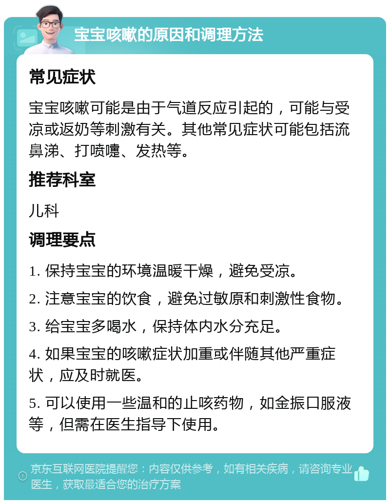 宝宝咳嗽的原因和调理方法 常见症状 宝宝咳嗽可能是由于气道反应引起的，可能与受凉或返奶等刺激有关。其他常见症状可能包括流鼻涕、打喷嚏、发热等。 推荐科室 儿科 调理要点 1. 保持宝宝的环境温暖干燥，避免受凉。 2. 注意宝宝的饮食，避免过敏原和刺激性食物。 3. 给宝宝多喝水，保持体内水分充足。 4. 如果宝宝的咳嗽症状加重或伴随其他严重症状，应及时就医。 5. 可以使用一些温和的止咳药物，如金振口服液等，但需在医生指导下使用。