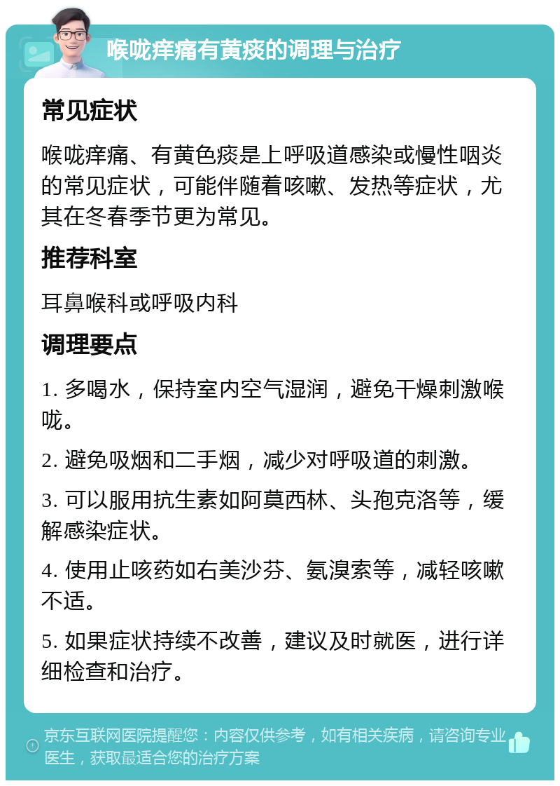 喉咙痒痛有黄痰的调理与治疗 常见症状 喉咙痒痛、有黄色痰是上呼吸道感染或慢性咽炎的常见症状，可能伴随着咳嗽、发热等症状，尤其在冬春季节更为常见。 推荐科室 耳鼻喉科或呼吸内科 调理要点 1. 多喝水，保持室内空气湿润，避免干燥刺激喉咙。 2. 避免吸烟和二手烟，减少对呼吸道的刺激。 3. 可以服用抗生素如阿莫西林、头孢克洛等，缓解感染症状。 4. 使用止咳药如右美沙芬、氨溴索等，减轻咳嗽不适。 5. 如果症状持续不改善，建议及时就医，进行详细检查和治疗。