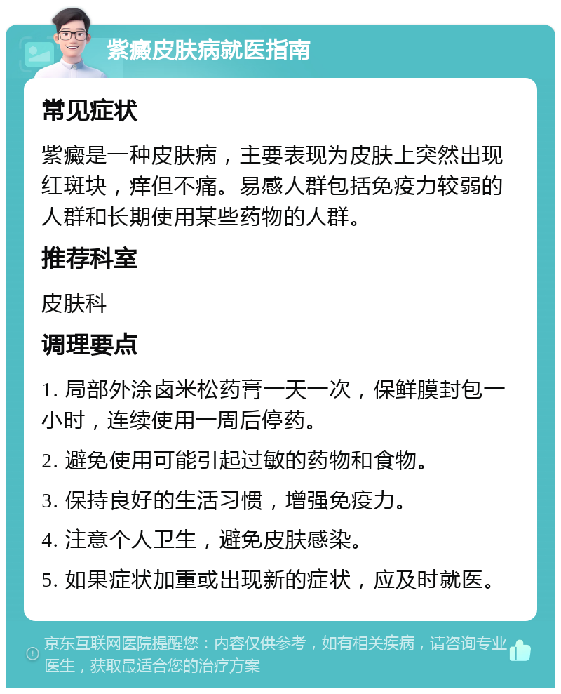 紫癜皮肤病就医指南 常见症状 紫癜是一种皮肤病，主要表现为皮肤上突然出现红斑块，痒但不痛。易感人群包括免疫力较弱的人群和长期使用某些药物的人群。 推荐科室 皮肤科 调理要点 1. 局部外涂卤米松药膏一天一次，保鲜膜封包一小时，连续使用一周后停药。 2. 避免使用可能引起过敏的药物和食物。 3. 保持良好的生活习惯，增强免疫力。 4. 注意个人卫生，避免皮肤感染。 5. 如果症状加重或出现新的症状，应及时就医。