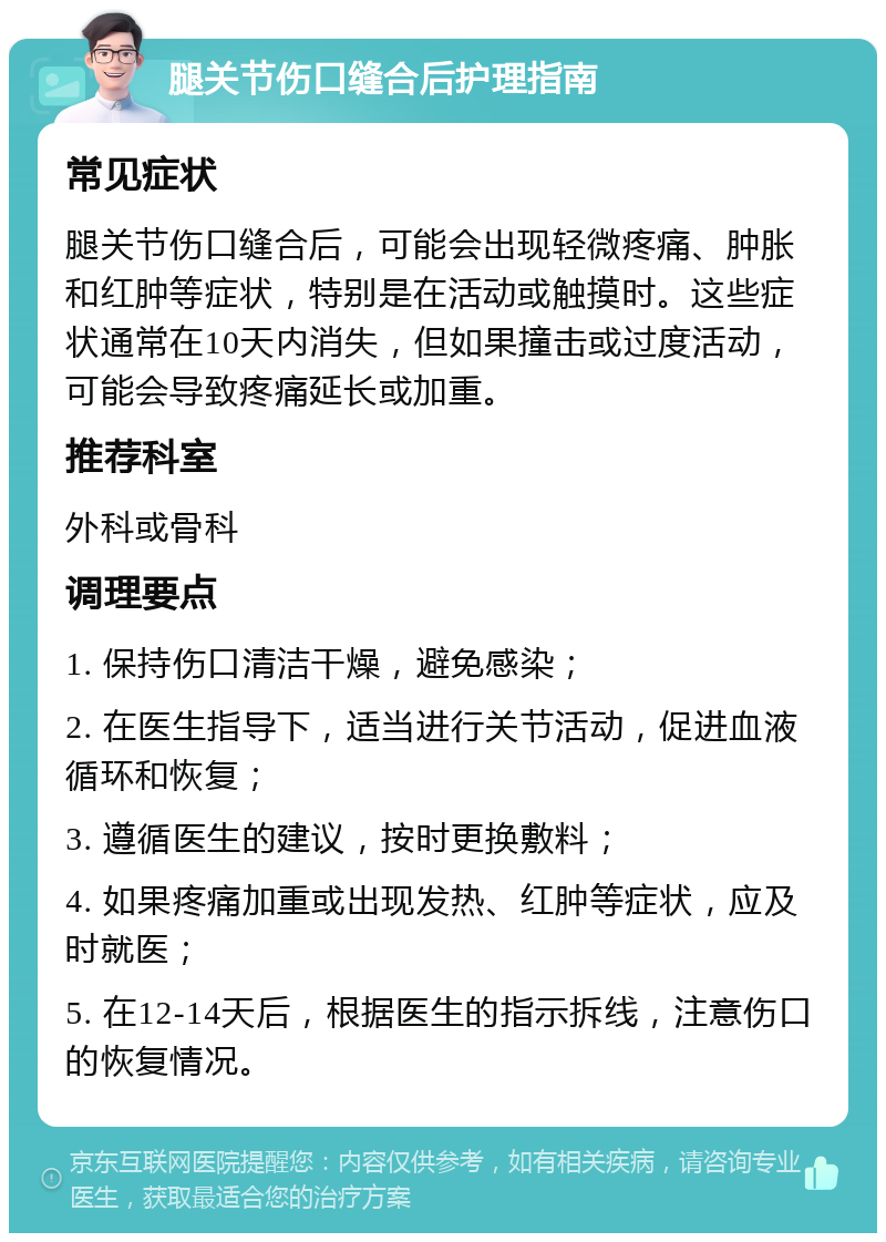 腿关节伤口缝合后护理指南 常见症状 腿关节伤口缝合后，可能会出现轻微疼痛、肿胀和红肿等症状，特别是在活动或触摸时。这些症状通常在10天内消失，但如果撞击或过度活动，可能会导致疼痛延长或加重。 推荐科室 外科或骨科 调理要点 1. 保持伤口清洁干燥，避免感染； 2. 在医生指导下，适当进行关节活动，促进血液循环和恢复； 3. 遵循医生的建议，按时更换敷料； 4. 如果疼痛加重或出现发热、红肿等症状，应及时就医； 5. 在12-14天后，根据医生的指示拆线，注意伤口的恢复情况。