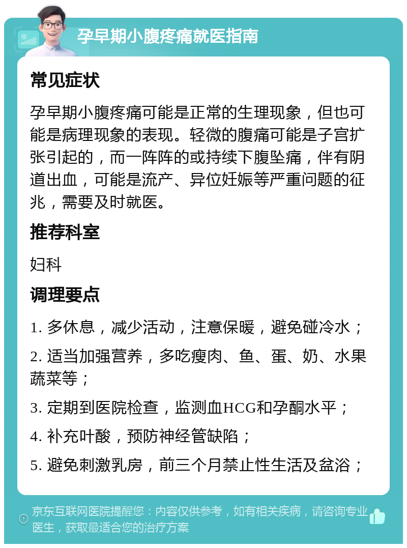 孕早期小腹疼痛就医指南 常见症状 孕早期小腹疼痛可能是正常的生理现象，但也可能是病理现象的表现。轻微的腹痛可能是子宫扩张引起的，而一阵阵的或持续下腹坠痛，伴有阴道出血，可能是流产、异位妊娠等严重问题的征兆，需要及时就医。 推荐科室 妇科 调理要点 1. 多休息，减少活动，注意保暖，避免碰冷水； 2. 适当加强营养，多吃瘦肉、鱼、蛋、奶、水果蔬菜等； 3. 定期到医院检查，监测血HCG和孕酮水平； 4. 补充叶酸，预防神经管缺陷； 5. 避免刺激乳房，前三个月禁止性生活及盆浴；