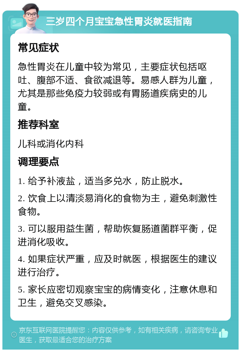 三岁四个月宝宝急性胃炎就医指南 常见症状 急性胃炎在儿童中较为常见，主要症状包括呕吐、腹部不适、食欲减退等。易感人群为儿童，尤其是那些免疫力较弱或有胃肠道疾病史的儿童。 推荐科室 儿科或消化内科 调理要点 1. 给予补液盐，适当多兑水，防止脱水。 2. 饮食上以清淡易消化的食物为主，避免刺激性食物。 3. 可以服用益生菌，帮助恢复肠道菌群平衡，促进消化吸收。 4. 如果症状严重，应及时就医，根据医生的建议进行治疗。 5. 家长应密切观察宝宝的病情变化，注意休息和卫生，避免交叉感染。