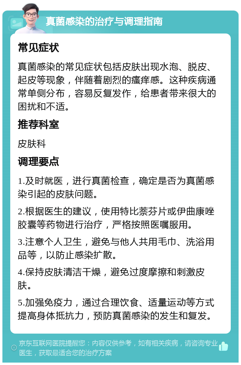 真菌感染的治疗与调理指南 常见症状 真菌感染的常见症状包括皮肤出现水泡、脱皮、起皮等现象，伴随着剧烈的瘙痒感。这种疾病通常单侧分布，容易反复发作，给患者带来很大的困扰和不适。 推荐科室 皮肤科 调理要点 1.及时就医，进行真菌检查，确定是否为真菌感染引起的皮肤问题。 2.根据医生的建议，使用特比萘芬片或伊曲康唑胶囊等药物进行治疗，严格按照医嘱服用。 3.注意个人卫生，避免与他人共用毛巾、洗浴用品等，以防止感染扩散。 4.保持皮肤清洁干燥，避免过度摩擦和刺激皮肤。 5.加强免疫力，通过合理饮食、适量运动等方式提高身体抵抗力，预防真菌感染的发生和复发。