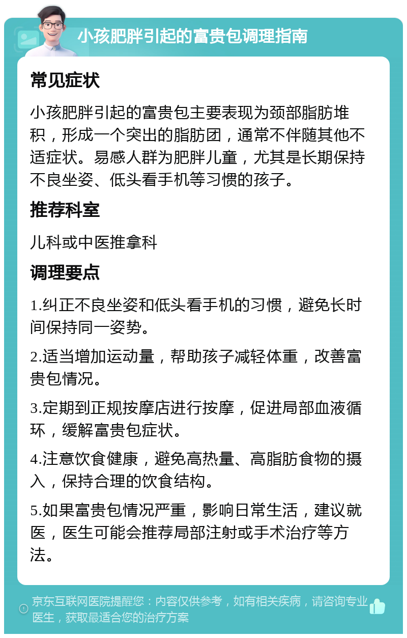 小孩肥胖引起的富贵包调理指南 常见症状 小孩肥胖引起的富贵包主要表现为颈部脂肪堆积，形成一个突出的脂肪团，通常不伴随其他不适症状。易感人群为肥胖儿童，尤其是长期保持不良坐姿、低头看手机等习惯的孩子。 推荐科室 儿科或中医推拿科 调理要点 1.纠正不良坐姿和低头看手机的习惯，避免长时间保持同一姿势。 2.适当增加运动量，帮助孩子减轻体重，改善富贵包情况。 3.定期到正规按摩店进行按摩，促进局部血液循环，缓解富贵包症状。 4.注意饮食健康，避免高热量、高脂肪食物的摄入，保持合理的饮食结构。 5.如果富贵包情况严重，影响日常生活，建议就医，医生可能会推荐局部注射或手术治疗等方法。