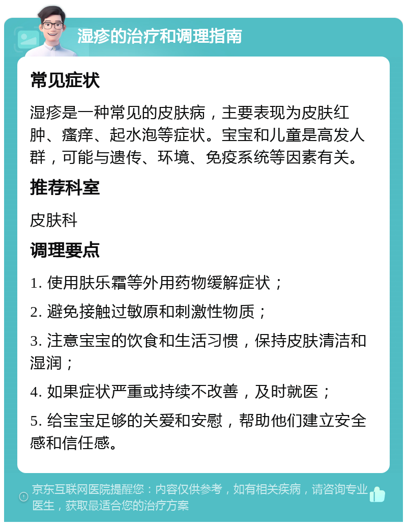 湿疹的治疗和调理指南 常见症状 湿疹是一种常见的皮肤病，主要表现为皮肤红肿、瘙痒、起水泡等症状。宝宝和儿童是高发人群，可能与遗传、环境、免疫系统等因素有关。 推荐科室 皮肤科 调理要点 1. 使用肤乐霜等外用药物缓解症状； 2. 避免接触过敏原和刺激性物质； 3. 注意宝宝的饮食和生活习惯，保持皮肤清洁和湿润； 4. 如果症状严重或持续不改善，及时就医； 5. 给宝宝足够的关爱和安慰，帮助他们建立安全感和信任感。