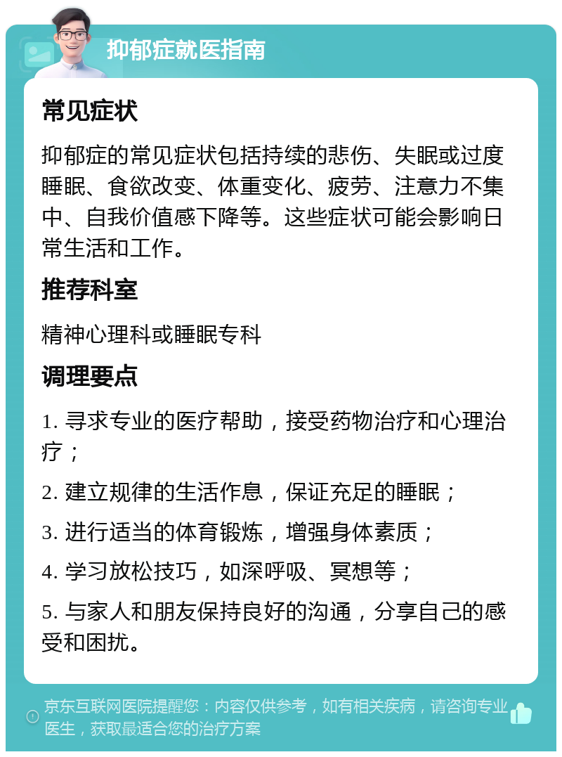 抑郁症就医指南 常见症状 抑郁症的常见症状包括持续的悲伤、失眠或过度睡眠、食欲改变、体重变化、疲劳、注意力不集中、自我价值感下降等。这些症状可能会影响日常生活和工作。 推荐科室 精神心理科或睡眠专科 调理要点 1. 寻求专业的医疗帮助，接受药物治疗和心理治疗； 2. 建立规律的生活作息，保证充足的睡眠； 3. 进行适当的体育锻炼，增强身体素质； 4. 学习放松技巧，如深呼吸、冥想等； 5. 与家人和朋友保持良好的沟通，分享自己的感受和困扰。