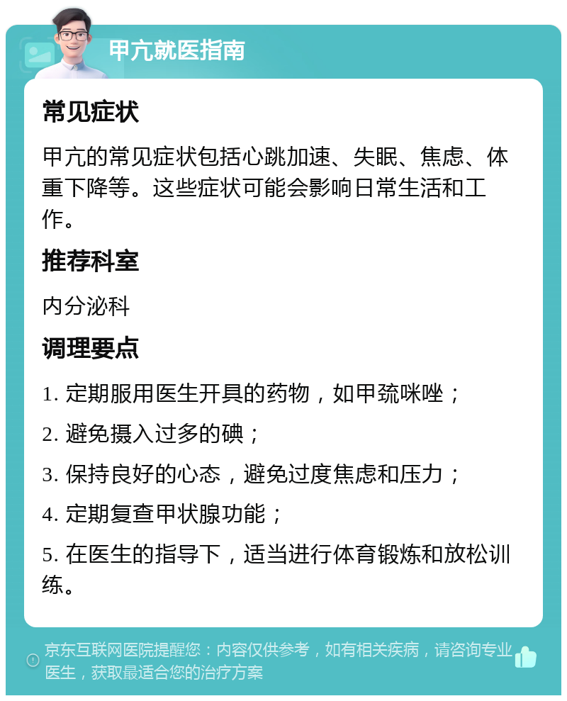 甲亢就医指南 常见症状 甲亢的常见症状包括心跳加速、失眠、焦虑、体重下降等。这些症状可能会影响日常生活和工作。 推荐科室 内分泌科 调理要点 1. 定期服用医生开具的药物，如甲巯咪唑； 2. 避免摄入过多的碘； 3. 保持良好的心态，避免过度焦虑和压力； 4. 定期复查甲状腺功能； 5. 在医生的指导下，适当进行体育锻炼和放松训练。