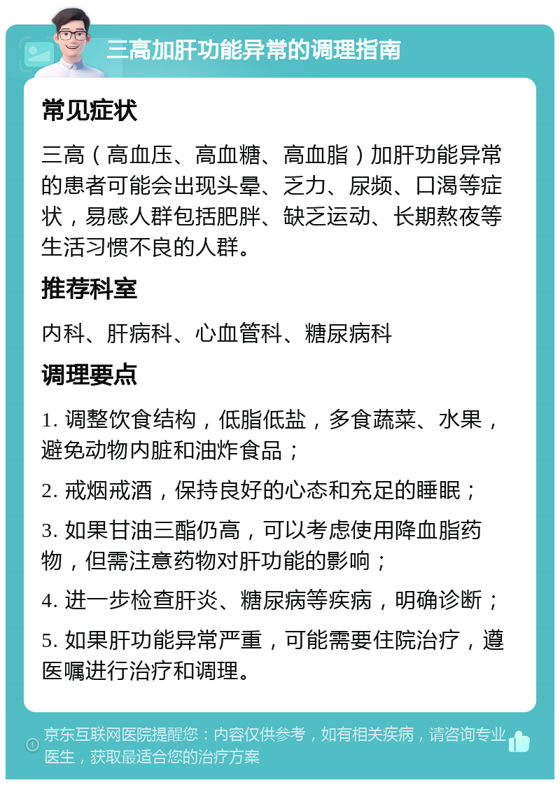 三高加肝功能异常的调理指南 常见症状 三高（高血压、高血糖、高血脂）加肝功能异常的患者可能会出现头晕、乏力、尿频、口渴等症状，易感人群包括肥胖、缺乏运动、长期熬夜等生活习惯不良的人群。 推荐科室 内科、肝病科、心血管科、糖尿病科 调理要点 1. 调整饮食结构，低脂低盐，多食蔬菜、水果，避免动物内脏和油炸食品； 2. 戒烟戒酒，保持良好的心态和充足的睡眠； 3. 如果甘油三酯仍高，可以考虑使用降血脂药物，但需注意药物对肝功能的影响； 4. 进一步检查肝炎、糖尿病等疾病，明确诊断； 5. 如果肝功能异常严重，可能需要住院治疗，遵医嘱进行治疗和调理。