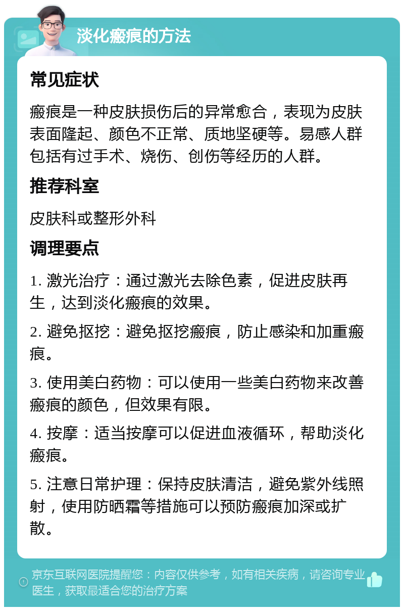 淡化瘢痕的方法 常见症状 瘢痕是一种皮肤损伤后的异常愈合，表现为皮肤表面隆起、颜色不正常、质地坚硬等。易感人群包括有过手术、烧伤、创伤等经历的人群。 推荐科室 皮肤科或整形外科 调理要点 1. 激光治疗：通过激光去除色素，促进皮肤再生，达到淡化瘢痕的效果。 2. 避免抠挖：避免抠挖瘢痕，防止感染和加重瘢痕。 3. 使用美白药物：可以使用一些美白药物来改善瘢痕的颜色，但效果有限。 4. 按摩：适当按摩可以促进血液循环，帮助淡化瘢痕。 5. 注意日常护理：保持皮肤清洁，避免紫外线照射，使用防晒霜等措施可以预防瘢痕加深或扩散。