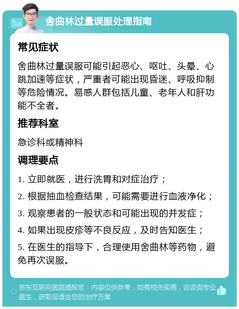 舍曲林过量误服处理指南 常见症状 舍曲林过量误服可能引起恶心、呕吐、头晕、心跳加速等症状，严重者可能出现昏迷、呼吸抑制等危险情况。易感人群包括儿童、老年人和肝功能不全者。 推荐科室 急诊科或精神科 调理要点 1. 立即就医，进行洗胃和对症治疗； 2. 根据抽血检查结果，可能需要进行血液净化； 3. 观察患者的一般状态和可能出现的并发症； 4. 如果出现皮疹等不良反应，及时告知医生； 5. 在医生的指导下，合理使用舍曲林等药物，避免再次误服。