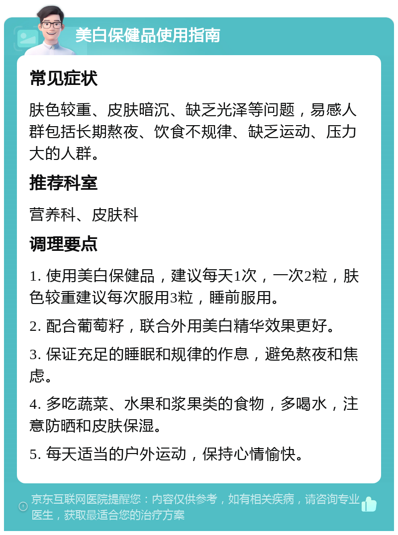 美白保健品使用指南 常见症状 肤色较重、皮肤暗沉、缺乏光泽等问题，易感人群包括长期熬夜、饮食不规律、缺乏运动、压力大的人群。 推荐科室 营养科、皮肤科 调理要点 1. 使用美白保健品，建议每天1次，一次2粒，肤色较重建议每次服用3粒，睡前服用。 2. 配合葡萄籽，联合外用美白精华效果更好。 3. 保证充足的睡眠和规律的作息，避免熬夜和焦虑。 4. 多吃蔬菜、水果和浆果类的食物，多喝水，注意防晒和皮肤保湿。 5. 每天适当的户外运动，保持心情愉快。