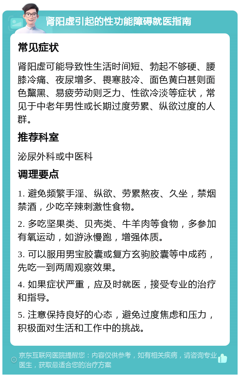 肾阳虚引起的性功能障碍就医指南 常见症状 肾阳虚可能导致性生活时间短、勃起不够硬、腰膝冷痛、夜尿增多、畏寒肢冷、面色黄白甚则面色黧黑、易疲劳动则乏力、性欲冷淡等症状，常见于中老年男性或长期过度劳累、纵欲过度的人群。 推荐科室 泌尿外科或中医科 调理要点 1. 避免频繁手淫、纵欲、劳累熬夜、久坐，禁烟禁酒，少吃辛辣刺激性食物。 2. 多吃坚果类、贝壳类、牛羊肉等食物，多参加有氧运动，如游泳慢跑，增强体质。 3. 可以服用男宝胶囊或复方玄驹胶囊等中成药，先吃一到两周观察效果。 4. 如果症状严重，应及时就医，接受专业的治疗和指导。 5. 注意保持良好的心态，避免过度焦虑和压力，积极面对生活和工作中的挑战。