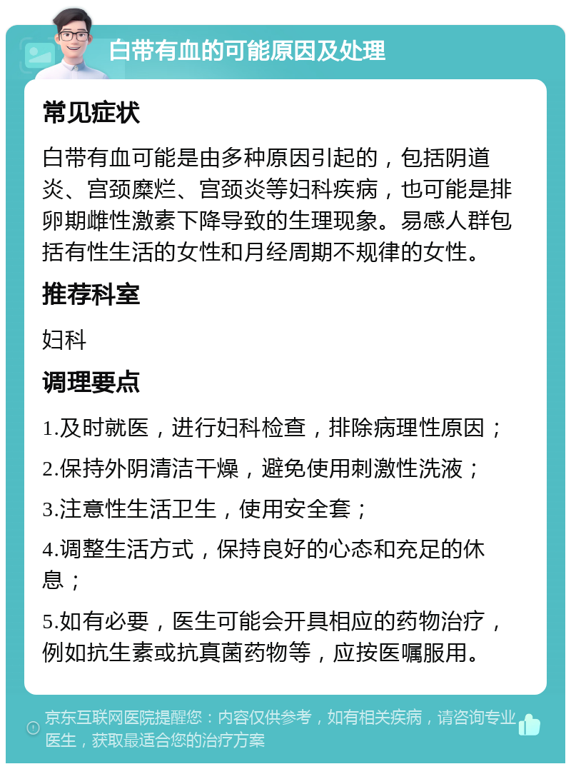 白带有血的可能原因及处理 常见症状 白带有血可能是由多种原因引起的，包括阴道炎、宫颈糜烂、宫颈炎等妇科疾病，也可能是排卵期雌性激素下降导致的生理现象。易感人群包括有性生活的女性和月经周期不规律的女性。 推荐科室 妇科 调理要点 1.及时就医，进行妇科检查，排除病理性原因； 2.保持外阴清洁干燥，避免使用刺激性洗液； 3.注意性生活卫生，使用安全套； 4.调整生活方式，保持良好的心态和充足的休息； 5.如有必要，医生可能会开具相应的药物治疗，例如抗生素或抗真菌药物等，应按医嘱服用。