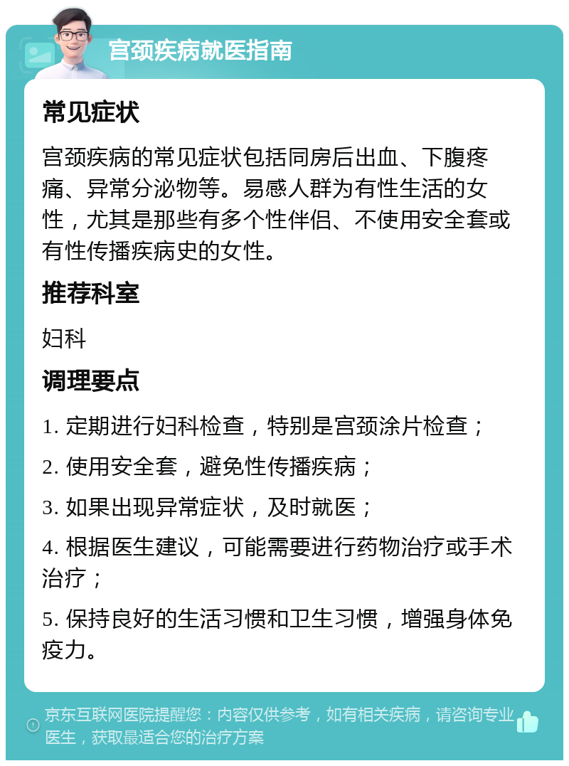 宫颈疾病就医指南 常见症状 宫颈疾病的常见症状包括同房后出血、下腹疼痛、异常分泌物等。易感人群为有性生活的女性，尤其是那些有多个性伴侣、不使用安全套或有性传播疾病史的女性。 推荐科室 妇科 调理要点 1. 定期进行妇科检查，特别是宫颈涂片检查； 2. 使用安全套，避免性传播疾病； 3. 如果出现异常症状，及时就医； 4. 根据医生建议，可能需要进行药物治疗或手术治疗； 5. 保持良好的生活习惯和卫生习惯，增强身体免疫力。