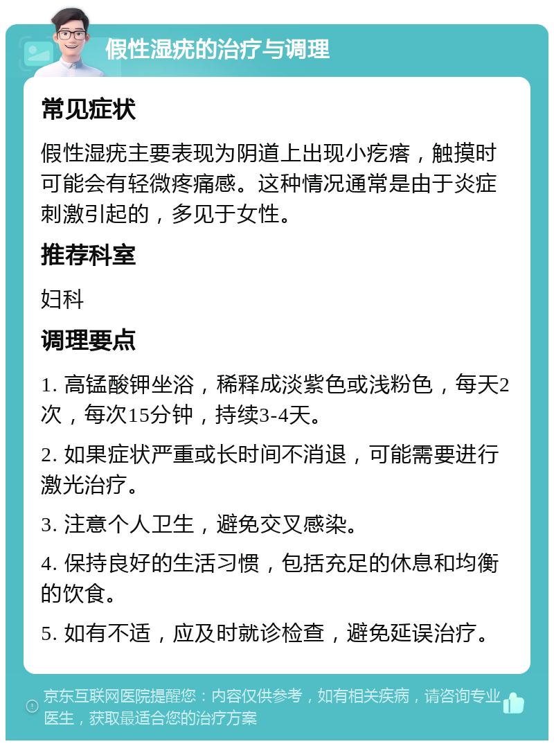 假性湿疣的治疗与调理 常见症状 假性湿疣主要表现为阴道上出现小疙瘩，触摸时可能会有轻微疼痛感。这种情况通常是由于炎症刺激引起的，多见于女性。 推荐科室 妇科 调理要点 1. 高锰酸钾坐浴，稀释成淡紫色或浅粉色，每天2次，每次15分钟，持续3-4天。 2. 如果症状严重或长时间不消退，可能需要进行激光治疗。 3. 注意个人卫生，避免交叉感染。 4. 保持良好的生活习惯，包括充足的休息和均衡的饮食。 5. 如有不适，应及时就诊检查，避免延误治疗。