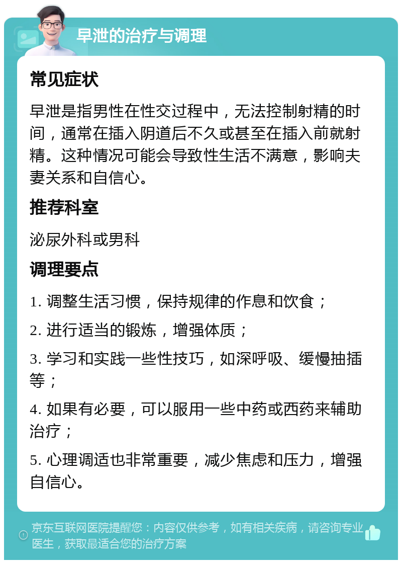 早泄的治疗与调理 常见症状 早泄是指男性在性交过程中，无法控制射精的时间，通常在插入阴道后不久或甚至在插入前就射精。这种情况可能会导致性生活不满意，影响夫妻关系和自信心。 推荐科室 泌尿外科或男科 调理要点 1. 调整生活习惯，保持规律的作息和饮食； 2. 进行适当的锻炼，增强体质； 3. 学习和实践一些性技巧，如深呼吸、缓慢抽插等； 4. 如果有必要，可以服用一些中药或西药来辅助治疗； 5. 心理调适也非常重要，减少焦虑和压力，增强自信心。