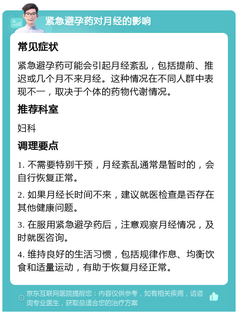 紧急避孕药对月经的影响 常见症状 紧急避孕药可能会引起月经紊乱，包括提前、推迟或几个月不来月经。这种情况在不同人群中表现不一，取决于个体的药物代谢情况。 推荐科室 妇科 调理要点 1. 不需要特别干预，月经紊乱通常是暂时的，会自行恢复正常。 2. 如果月经长时间不来，建议就医检查是否存在其他健康问题。 3. 在服用紧急避孕药后，注意观察月经情况，及时就医咨询。 4. 维持良好的生活习惯，包括规律作息、均衡饮食和适量运动，有助于恢复月经正常。