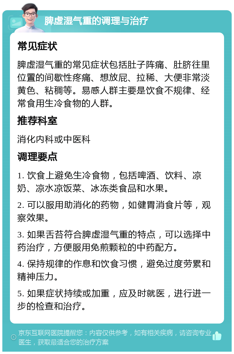 脾虚湿气重的调理与治疗 常见症状 脾虚湿气重的常见症状包括肚子阵痛、肚脐往里位置的间歇性疼痛、想放屁、拉稀、大便非常淡黄色、粘稠等。易感人群主要是饮食不规律、经常食用生冷食物的人群。 推荐科室 消化内科或中医科 调理要点 1. 饮食上避免生冷食物，包括啤酒、饮料、凉奶、凉水凉饭菜、冰冻类食品和水果。 2. 可以服用助消化的药物，如健胃消食片等，观察效果。 3. 如果舌苔符合脾虚湿气重的特点，可以选择中药治疗，方便服用免煎颗粒的中药配方。 4. 保持规律的作息和饮食习惯，避免过度劳累和精神压力。 5. 如果症状持续或加重，应及时就医，进行进一步的检查和治疗。