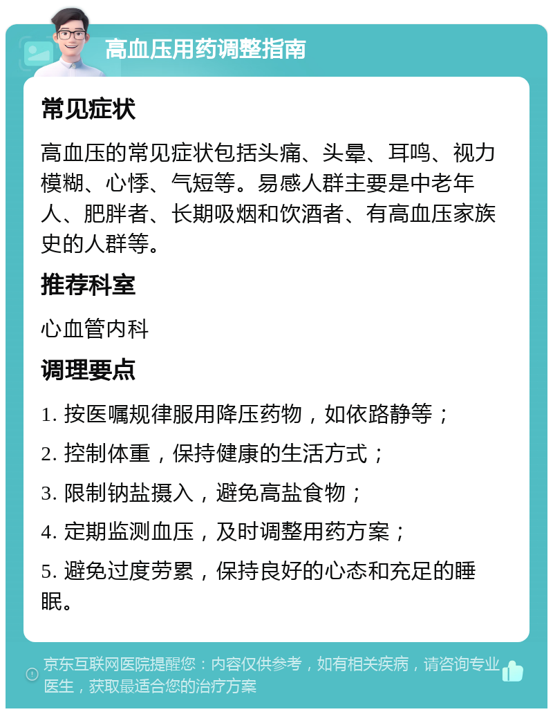 高血压用药调整指南 常见症状 高血压的常见症状包括头痛、头晕、耳鸣、视力模糊、心悸、气短等。易感人群主要是中老年人、肥胖者、长期吸烟和饮酒者、有高血压家族史的人群等。 推荐科室 心血管内科 调理要点 1. 按医嘱规律服用降压药物，如依路静等； 2. 控制体重，保持健康的生活方式； 3. 限制钠盐摄入，避免高盐食物； 4. 定期监测血压，及时调整用药方案； 5. 避免过度劳累，保持良好的心态和充足的睡眠。