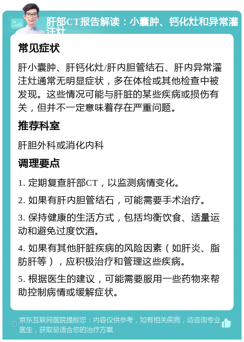 肝部CT报告解读：小囊肿、钙化灶和异常灌注灶 常见症状 肝小囊肿、肝钙化灶/肝内胆管结石、肝内异常灌注灶通常无明显症状，多在体检或其他检查中被发现。这些情况可能与肝脏的某些疾病或损伤有关，但并不一定意味着存在严重问题。 推荐科室 肝胆外科或消化内科 调理要点 1. 定期复查肝部CT，以监测病情变化。 2. 如果有肝内胆管结石，可能需要手术治疗。 3. 保持健康的生活方式，包括均衡饮食、适量运动和避免过度饮酒。 4. 如果有其他肝脏疾病的风险因素（如肝炎、脂肪肝等），应积极治疗和管理这些疾病。 5. 根据医生的建议，可能需要服用一些药物来帮助控制病情或缓解症状。