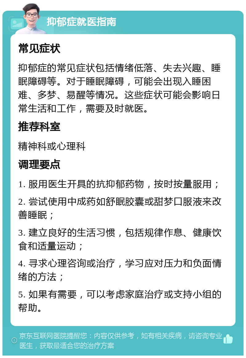 抑郁症就医指南 常见症状 抑郁症的常见症状包括情绪低落、失去兴趣、睡眠障碍等。对于睡眠障碍，可能会出现入睡困难、多梦、易醒等情况。这些症状可能会影响日常生活和工作，需要及时就医。 推荐科室 精神科或心理科 调理要点 1. 服用医生开具的抗抑郁药物，按时按量服用； 2. 尝试使用中成药如舒眠胶囊或甜梦口服液来改善睡眠； 3. 建立良好的生活习惯，包括规律作息、健康饮食和适量运动； 4. 寻求心理咨询或治疗，学习应对压力和负面情绪的方法； 5. 如果有需要，可以考虑家庭治疗或支持小组的帮助。