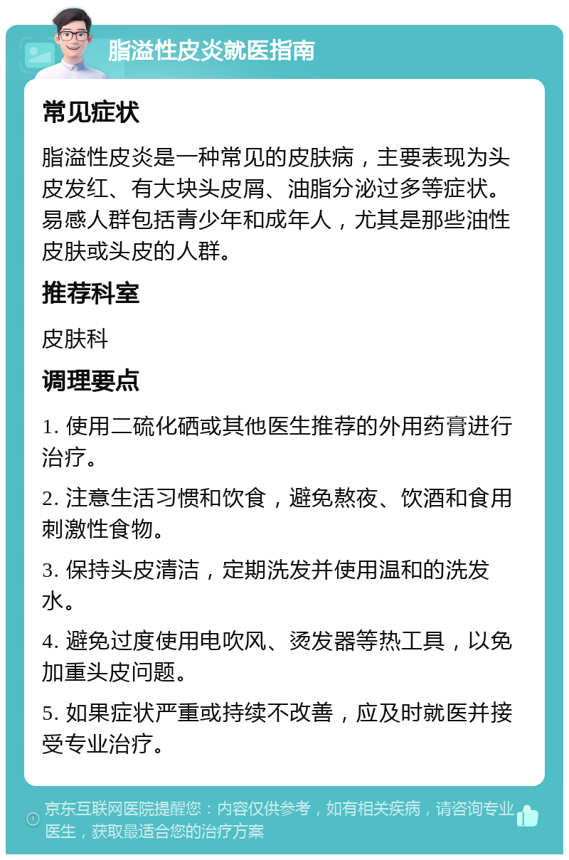 脂溢性皮炎就医指南 常见症状 脂溢性皮炎是一种常见的皮肤病，主要表现为头皮发红、有大块头皮屑、油脂分泌过多等症状。易感人群包括青少年和成年人，尤其是那些油性皮肤或头皮的人群。 推荐科室 皮肤科 调理要点 1. 使用二硫化硒或其他医生推荐的外用药膏进行治疗。 2. 注意生活习惯和饮食，避免熬夜、饮酒和食用刺激性食物。 3. 保持头皮清洁，定期洗发并使用温和的洗发水。 4. 避免过度使用电吹风、烫发器等热工具，以免加重头皮问题。 5. 如果症状严重或持续不改善，应及时就医并接受专业治疗。