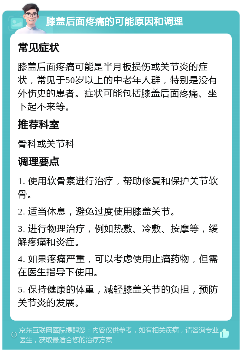 膝盖后面疼痛的可能原因和调理 常见症状 膝盖后面疼痛可能是半月板损伤或关节炎的症状，常见于50岁以上的中老年人群，特别是没有外伤史的患者。症状可能包括膝盖后面疼痛、坐下起不来等。 推荐科室 骨科或关节科 调理要点 1. 使用软骨素进行治疗，帮助修复和保护关节软骨。 2. 适当休息，避免过度使用膝盖关节。 3. 进行物理治疗，例如热敷、冷敷、按摩等，缓解疼痛和炎症。 4. 如果疼痛严重，可以考虑使用止痛药物，但需在医生指导下使用。 5. 保持健康的体重，减轻膝盖关节的负担，预防关节炎的发展。