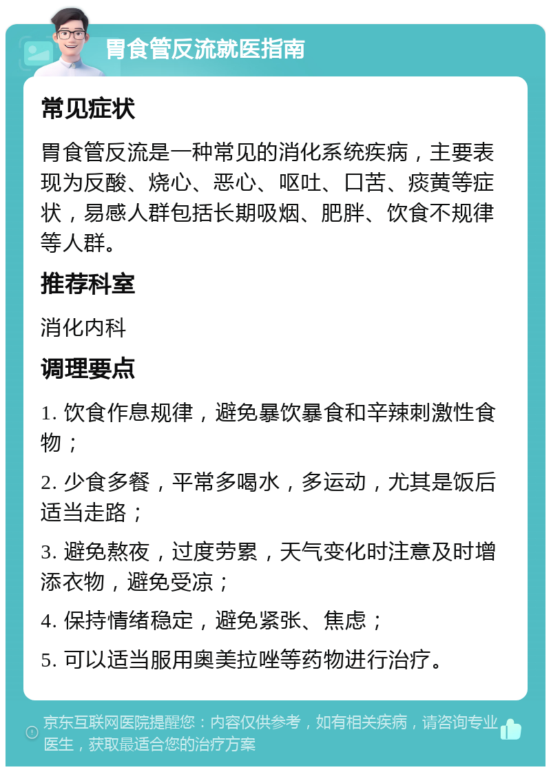 胃食管反流就医指南 常见症状 胃食管反流是一种常见的消化系统疾病，主要表现为反酸、烧心、恶心、呕吐、口苦、痰黄等症状，易感人群包括长期吸烟、肥胖、饮食不规律等人群。 推荐科室 消化内科 调理要点 1. 饮食作息规律，避免暴饮暴食和辛辣刺激性食物； 2. 少食多餐，平常多喝水，多运动，尤其是饭后适当走路； 3. 避免熬夜，过度劳累，天气变化时注意及时增添衣物，避免受凉； 4. 保持情绪稳定，避免紧张、焦虑； 5. 可以适当服用奥美拉唑等药物进行治疗。