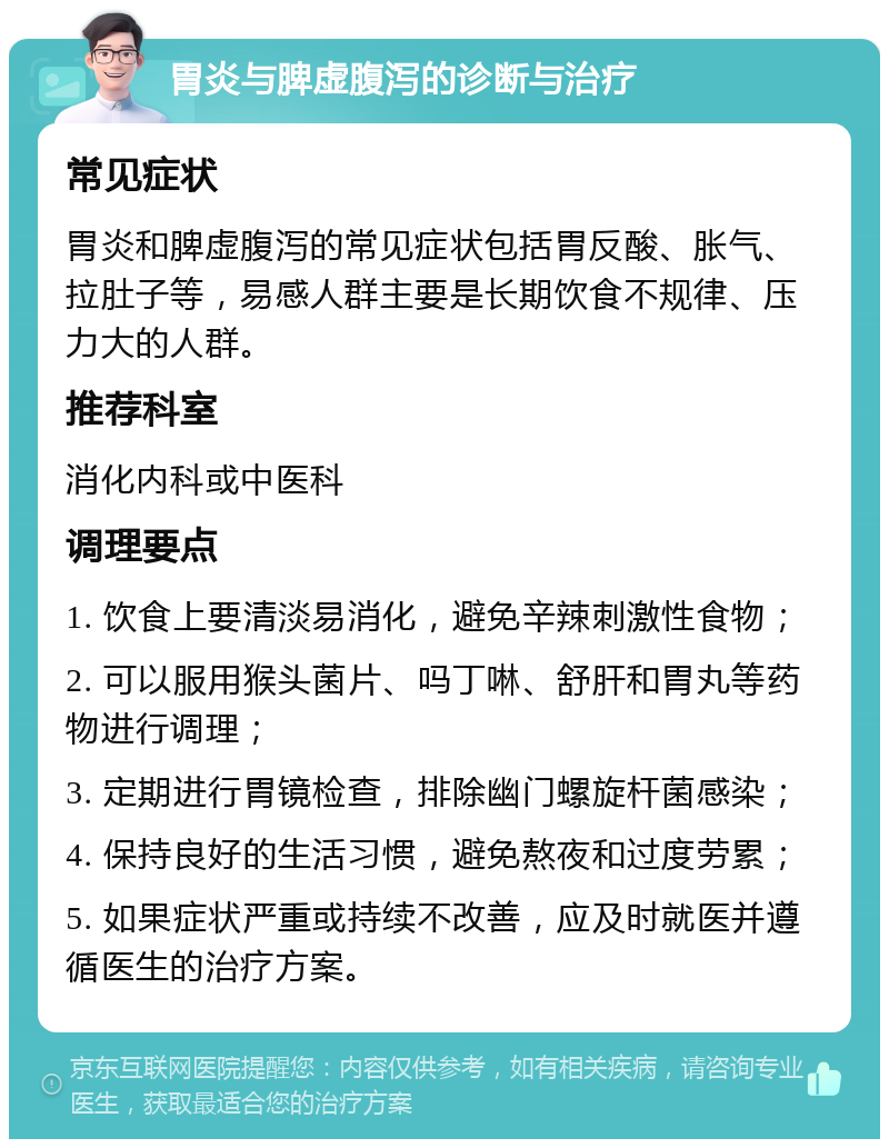 胃炎与脾虚腹泻的诊断与治疗 常见症状 胃炎和脾虚腹泻的常见症状包括胃反酸、胀气、拉肚子等，易感人群主要是长期饮食不规律、压力大的人群。 推荐科室 消化内科或中医科 调理要点 1. 饮食上要清淡易消化，避免辛辣刺激性食物； 2. 可以服用猴头菌片、吗丁啉、舒肝和胃丸等药物进行调理； 3. 定期进行胃镜检查，排除幽门螺旋杆菌感染； 4. 保持良好的生活习惯，避免熬夜和过度劳累； 5. 如果症状严重或持续不改善，应及时就医并遵循医生的治疗方案。