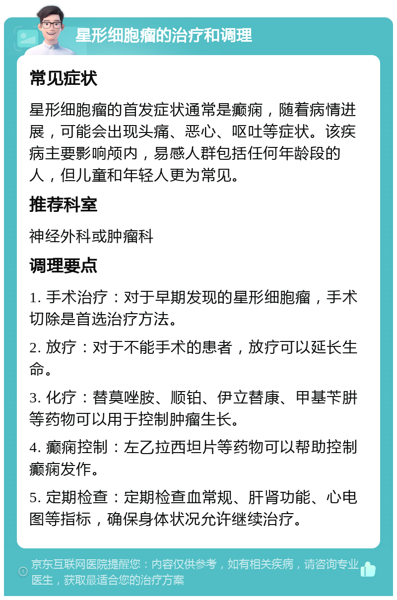 星形细胞瘤的治疗和调理 常见症状 星形细胞瘤的首发症状通常是癫痫，随着病情进展，可能会出现头痛、恶心、呕吐等症状。该疾病主要影响颅内，易感人群包括任何年龄段的人，但儿童和年轻人更为常见。 推荐科室 神经外科或肿瘤科 调理要点 1. 手术治疗：对于早期发现的星形细胞瘤，手术切除是首选治疗方法。 2. 放疗：对于不能手术的患者，放疗可以延长生命。 3. 化疗：替莫唑胺、顺铂、伊立替康、甲基苄肼等药物可以用于控制肿瘤生长。 4. 癫痫控制：左乙拉西坦片等药物可以帮助控制癫痫发作。 5. 定期检查：定期检查血常规、肝肾功能、心电图等指标，确保身体状况允许继续治疗。