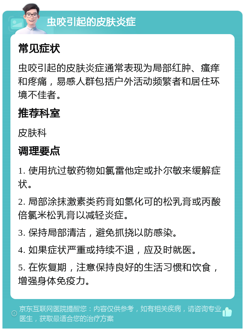 虫咬引起的皮肤炎症 常见症状 虫咬引起的皮肤炎症通常表现为局部红肿、瘙痒和疼痛，易感人群包括户外活动频繁者和居住环境不佳者。 推荐科室 皮肤科 调理要点 1. 使用抗过敏药物如氯雷他定或扑尔敏来缓解症状。 2. 局部涂抹激素类药膏如氢化可的松乳膏或丙酸倍氯米松乳膏以减轻炎症。 3. 保持局部清洁，避免抓挠以防感染。 4. 如果症状严重或持续不退，应及时就医。 5. 在恢复期，注意保持良好的生活习惯和饮食，增强身体免疫力。