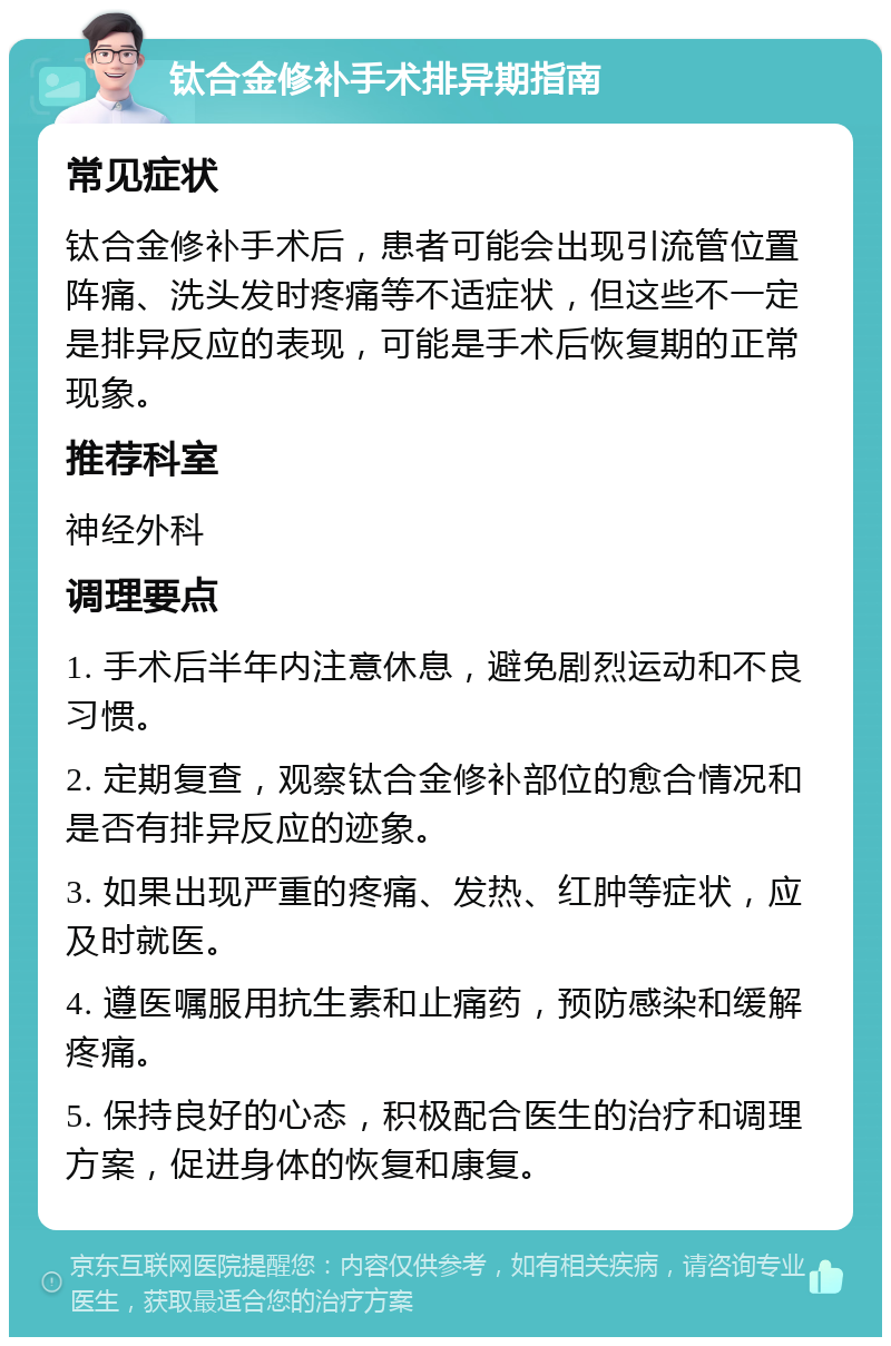 钛合金修补手术排异期指南 常见症状 钛合金修补手术后，患者可能会出现引流管位置阵痛、洗头发时疼痛等不适症状，但这些不一定是排异反应的表现，可能是手术后恢复期的正常现象。 推荐科室 神经外科 调理要点 1. 手术后半年内注意休息，避免剧烈运动和不良习惯。 2. 定期复查，观察钛合金修补部位的愈合情况和是否有排异反应的迹象。 3. 如果出现严重的疼痛、发热、红肿等症状，应及时就医。 4. 遵医嘱服用抗生素和止痛药，预防感染和缓解疼痛。 5. 保持良好的心态，积极配合医生的治疗和调理方案，促进身体的恢复和康复。