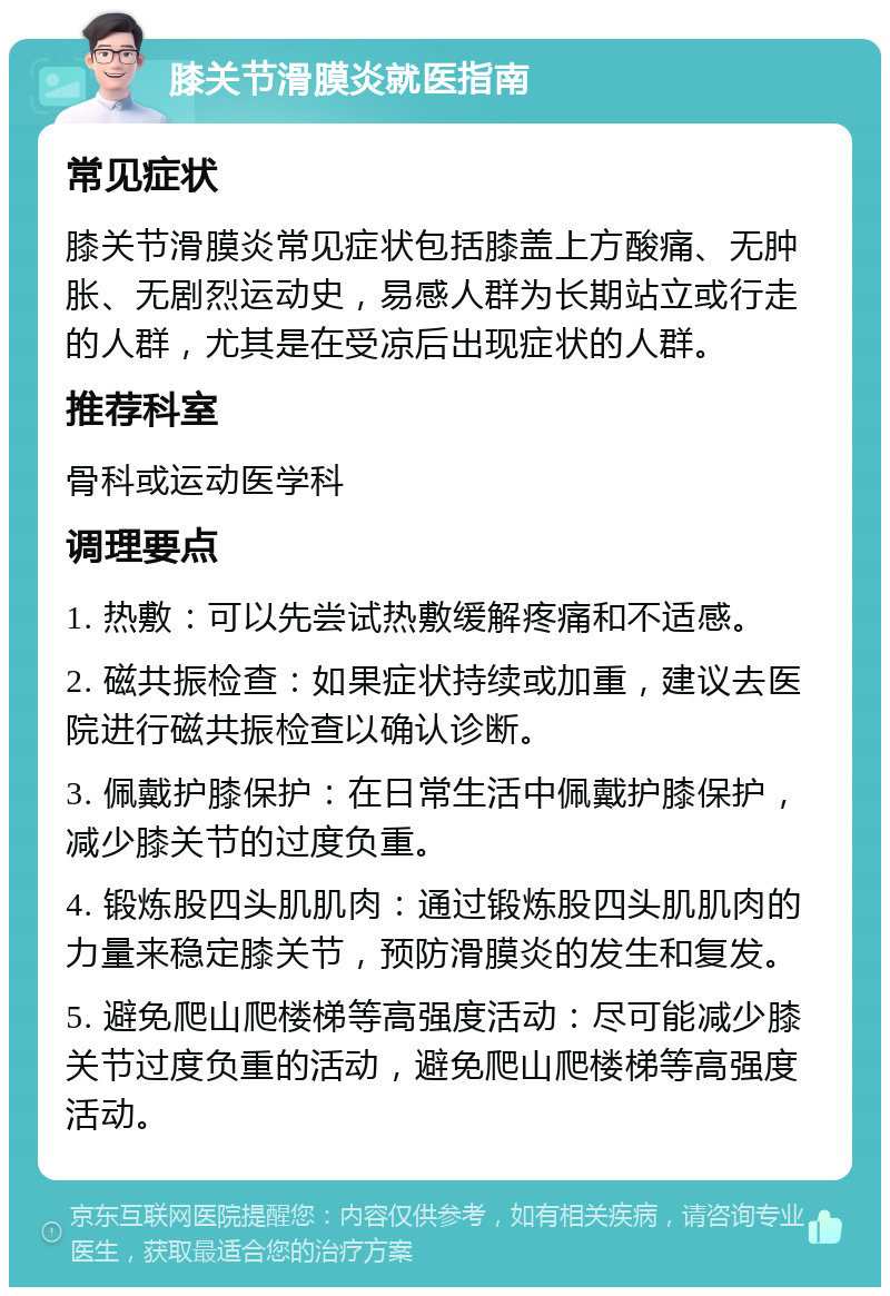 膝关节滑膜炎就医指南 常见症状 膝关节滑膜炎常见症状包括膝盖上方酸痛、无肿胀、无剧烈运动史，易感人群为长期站立或行走的人群，尤其是在受凉后出现症状的人群。 推荐科室 骨科或运动医学科 调理要点 1. 热敷：可以先尝试热敷缓解疼痛和不适感。 2. 磁共振检查：如果症状持续或加重，建议去医院进行磁共振检查以确认诊断。 3. 佩戴护膝保护：在日常生活中佩戴护膝保护，减少膝关节的过度负重。 4. 锻炼股四头肌肌肉：通过锻炼股四头肌肌肉的力量来稳定膝关节，预防滑膜炎的发生和复发。 5. 避免爬山爬楼梯等高强度活动：尽可能减少膝关节过度负重的活动，避免爬山爬楼梯等高强度活动。