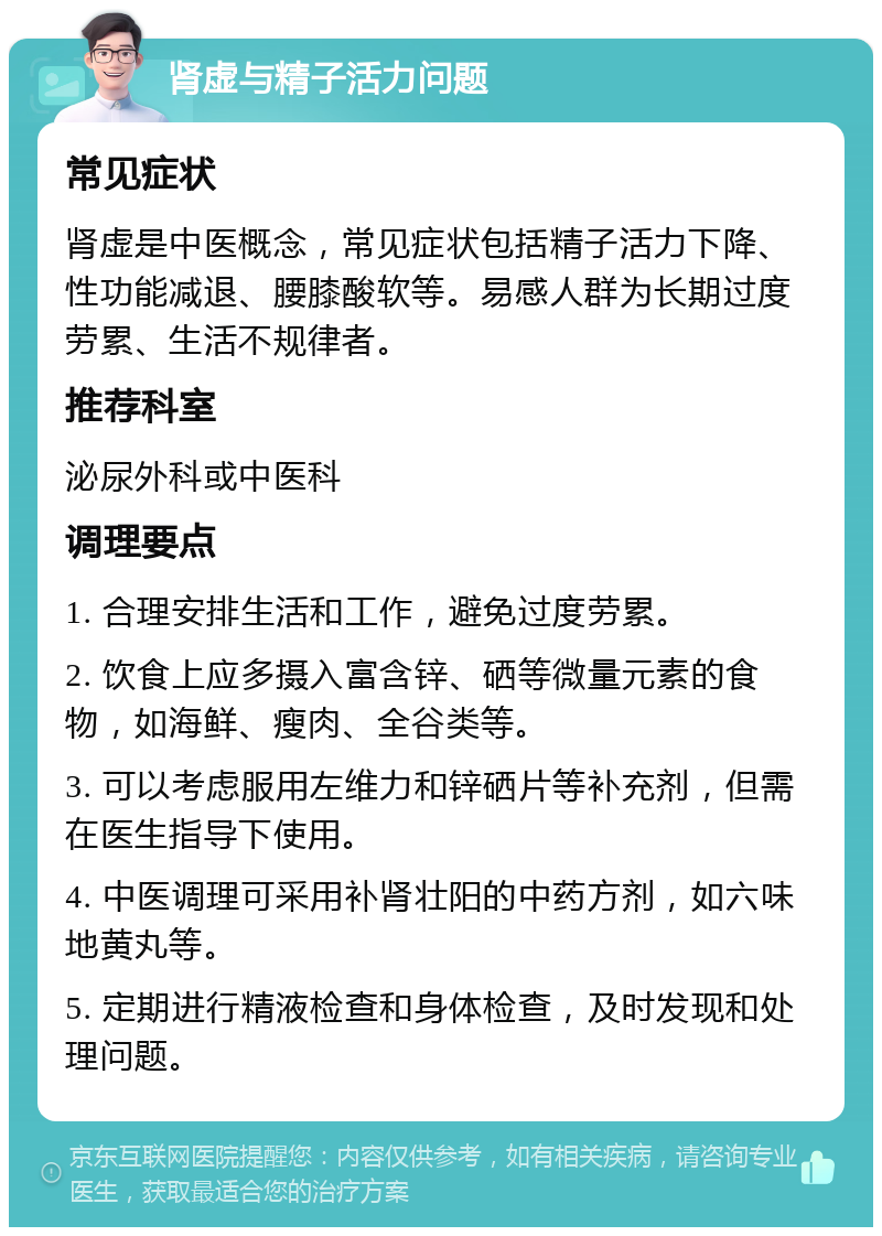 肾虚与精子活力问题 常见症状 肾虚是中医概念，常见症状包括精子活力下降、性功能减退、腰膝酸软等。易感人群为长期过度劳累、生活不规律者。 推荐科室 泌尿外科或中医科 调理要点 1. 合理安排生活和工作，避免过度劳累。 2. 饮食上应多摄入富含锌、硒等微量元素的食物，如海鲜、瘦肉、全谷类等。 3. 可以考虑服用左维力和锌硒片等补充剂，但需在医生指导下使用。 4. 中医调理可采用补肾壮阳的中药方剂，如六味地黄丸等。 5. 定期进行精液检查和身体检查，及时发现和处理问题。