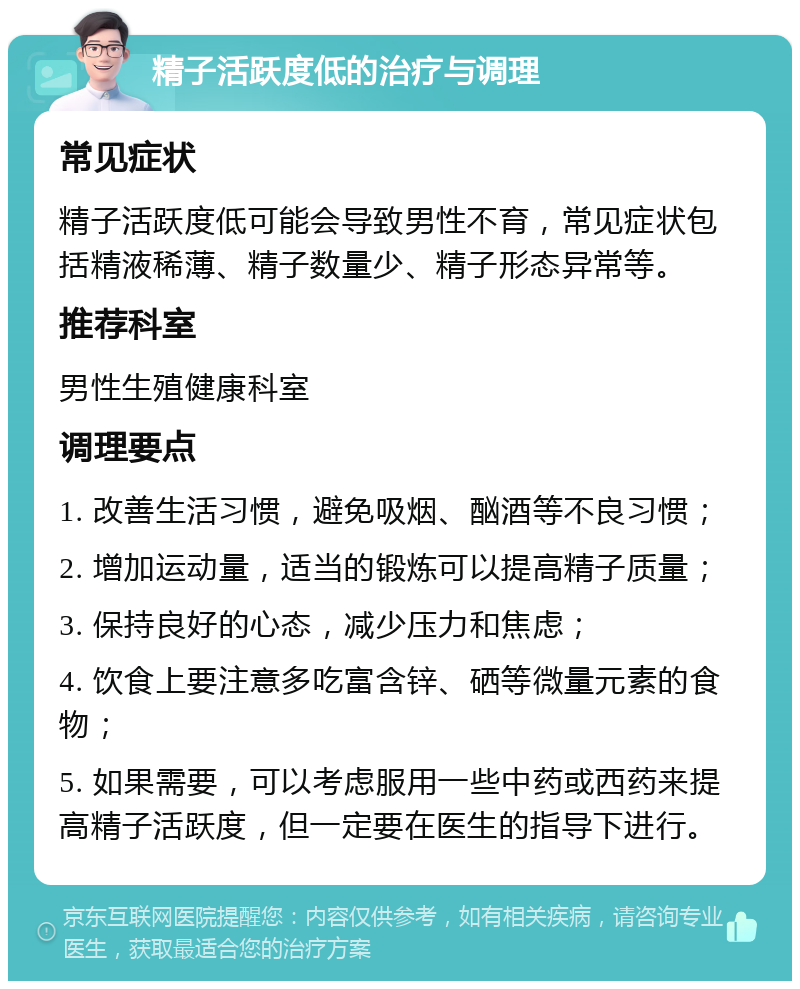 精子活跃度低的治疗与调理 常见症状 精子活跃度低可能会导致男性不育，常见症状包括精液稀薄、精子数量少、精子形态异常等。 推荐科室 男性生殖健康科室 调理要点 1. 改善生活习惯，避免吸烟、酗酒等不良习惯； 2. 增加运动量，适当的锻炼可以提高精子质量； 3. 保持良好的心态，减少压力和焦虑； 4. 饮食上要注意多吃富含锌、硒等微量元素的食物； 5. 如果需要，可以考虑服用一些中药或西药来提高精子活跃度，但一定要在医生的指导下进行。