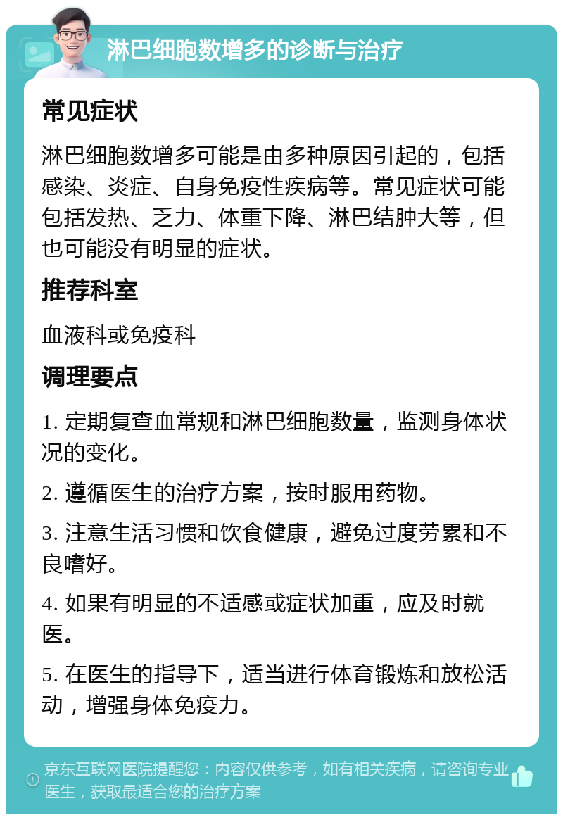 淋巴细胞数增多的诊断与治疗 常见症状 淋巴细胞数增多可能是由多种原因引起的，包括感染、炎症、自身免疫性疾病等。常见症状可能包括发热、乏力、体重下降、淋巴结肿大等，但也可能没有明显的症状。 推荐科室 血液科或免疫科 调理要点 1. 定期复查血常规和淋巴细胞数量，监测身体状况的变化。 2. 遵循医生的治疗方案，按时服用药物。 3. 注意生活习惯和饮食健康，避免过度劳累和不良嗜好。 4. 如果有明显的不适感或症状加重，应及时就医。 5. 在医生的指导下，适当进行体育锻炼和放松活动，增强身体免疫力。