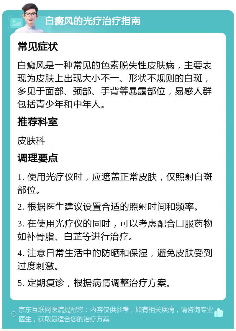 白癜风的光疗治疗指南 常见症状 白癜风是一种常见的色素脱失性皮肤病，主要表现为皮肤上出现大小不一、形状不规则的白斑，多见于面部、颈部、手背等暴露部位，易感人群包括青少年和中年人。 推荐科室 皮肤科 调理要点 1. 使用光疗仪时，应遮盖正常皮肤，仅照射白斑部位。 2. 根据医生建议设置合适的照射时间和频率。 3. 在使用光疗仪的同时，可以考虑配合口服药物如补骨脂、白芷等进行治疗。 4. 注意日常生活中的防晒和保湿，避免皮肤受到过度刺激。 5. 定期复诊，根据病情调整治疗方案。