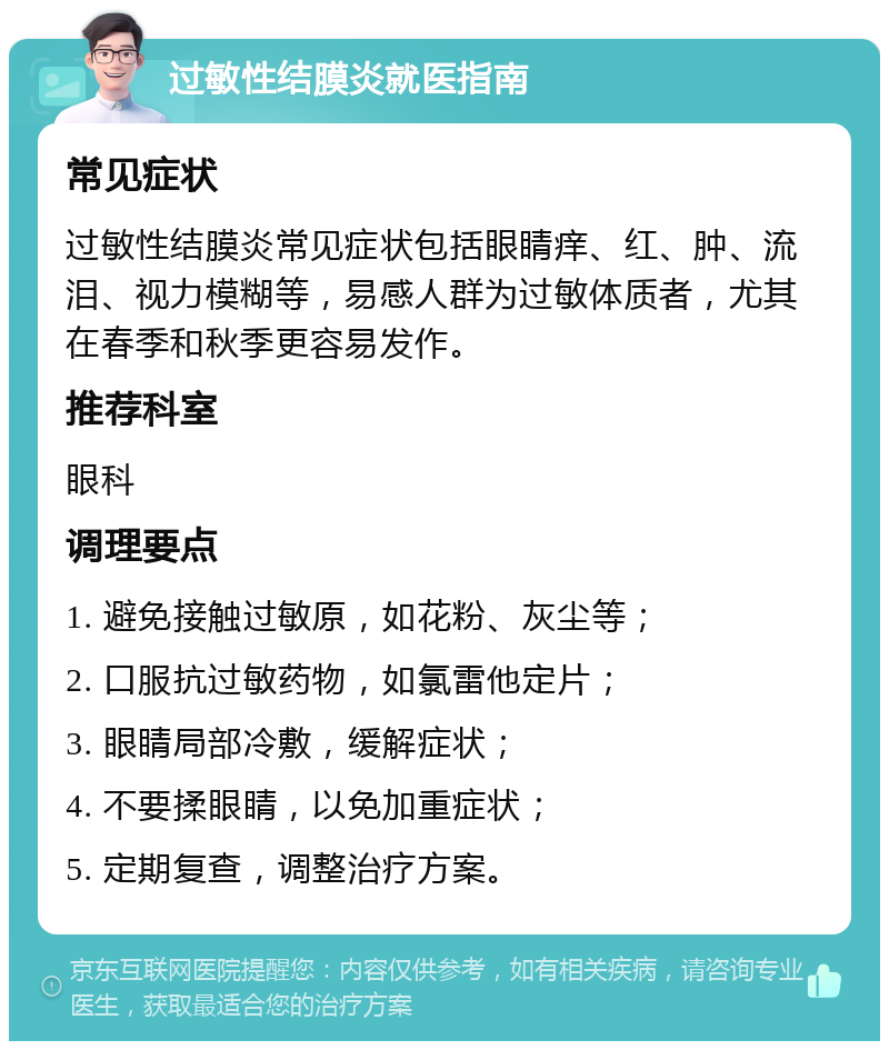 过敏性结膜炎就医指南 常见症状 过敏性结膜炎常见症状包括眼睛痒、红、肿、流泪、视力模糊等，易感人群为过敏体质者，尤其在春季和秋季更容易发作。 推荐科室 眼科 调理要点 1. 避免接触过敏原，如花粉、灰尘等； 2. 口服抗过敏药物，如氯雷他定片； 3. 眼睛局部冷敷，缓解症状； 4. 不要揉眼睛，以免加重症状； 5. 定期复查，调整治疗方案。