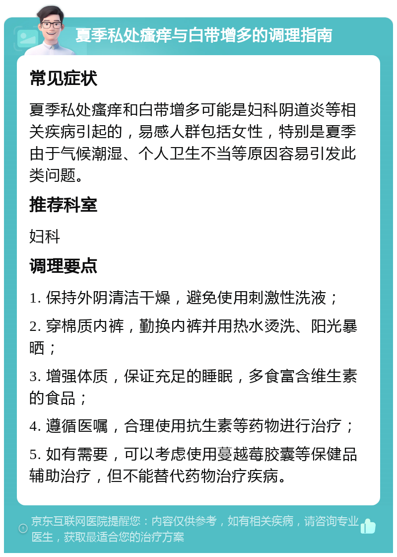 夏季私处瘙痒与白带增多的调理指南 常见症状 夏季私处瘙痒和白带增多可能是妇科阴道炎等相关疾病引起的，易感人群包括女性，特别是夏季由于气候潮湿、个人卫生不当等原因容易引发此类问题。 推荐科室 妇科 调理要点 1. 保持外阴清洁干燥，避免使用刺激性洗液； 2. 穿棉质内裤，勤换内裤并用热水烫洗、阳光暴晒； 3. 增强体质，保证充足的睡眠，多食富含维生素的食品； 4. 遵循医嘱，合理使用抗生素等药物进行治疗； 5. 如有需要，可以考虑使用蔓越莓胶囊等保健品辅助治疗，但不能替代药物治疗疾病。