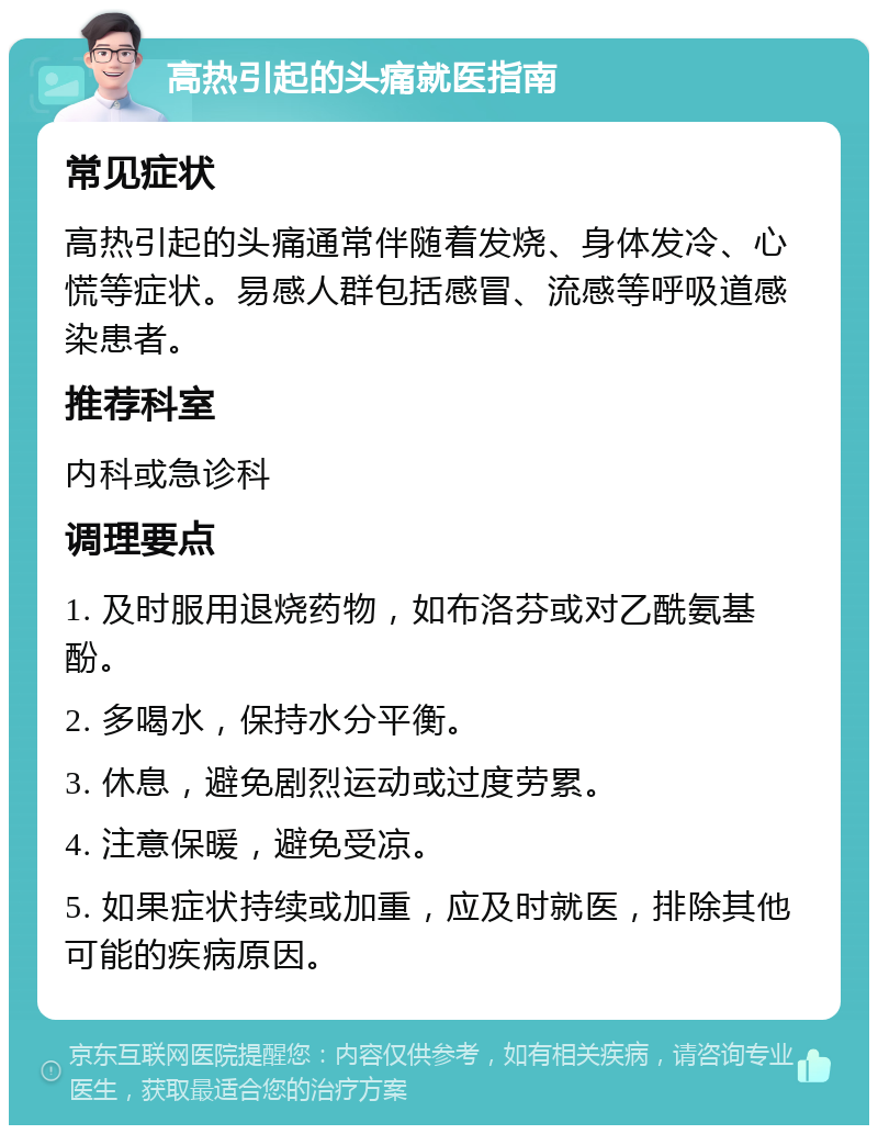 高热引起的头痛就医指南 常见症状 高热引起的头痛通常伴随着发烧、身体发冷、心慌等症状。易感人群包括感冒、流感等呼吸道感染患者。 推荐科室 内科或急诊科 调理要点 1. 及时服用退烧药物，如布洛芬或对乙酰氨基酚。 2. 多喝水，保持水分平衡。 3. 休息，避免剧烈运动或过度劳累。 4. 注意保暖，避免受凉。 5. 如果症状持续或加重，应及时就医，排除其他可能的疾病原因。