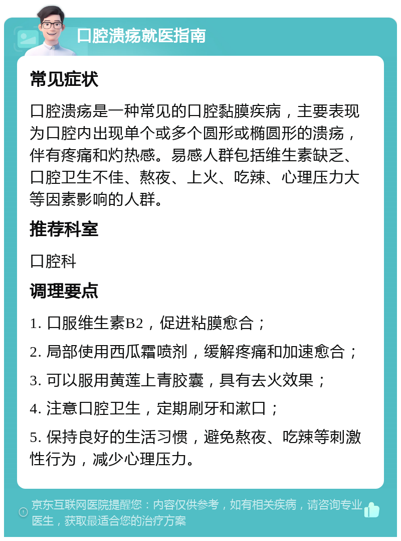 口腔溃疡就医指南 常见症状 口腔溃疡是一种常见的口腔黏膜疾病，主要表现为口腔内出现单个或多个圆形或椭圆形的溃疡，伴有疼痛和灼热感。易感人群包括维生素缺乏、口腔卫生不佳、熬夜、上火、吃辣、心理压力大等因素影响的人群。 推荐科室 口腔科 调理要点 1. 口服维生素B2，促进粘膜愈合； 2. 局部使用西瓜霜喷剂，缓解疼痛和加速愈合； 3. 可以服用黄莲上青胶囊，具有去火效果； 4. 注意口腔卫生，定期刷牙和漱口； 5. 保持良好的生活习惯，避免熬夜、吃辣等刺激性行为，减少心理压力。