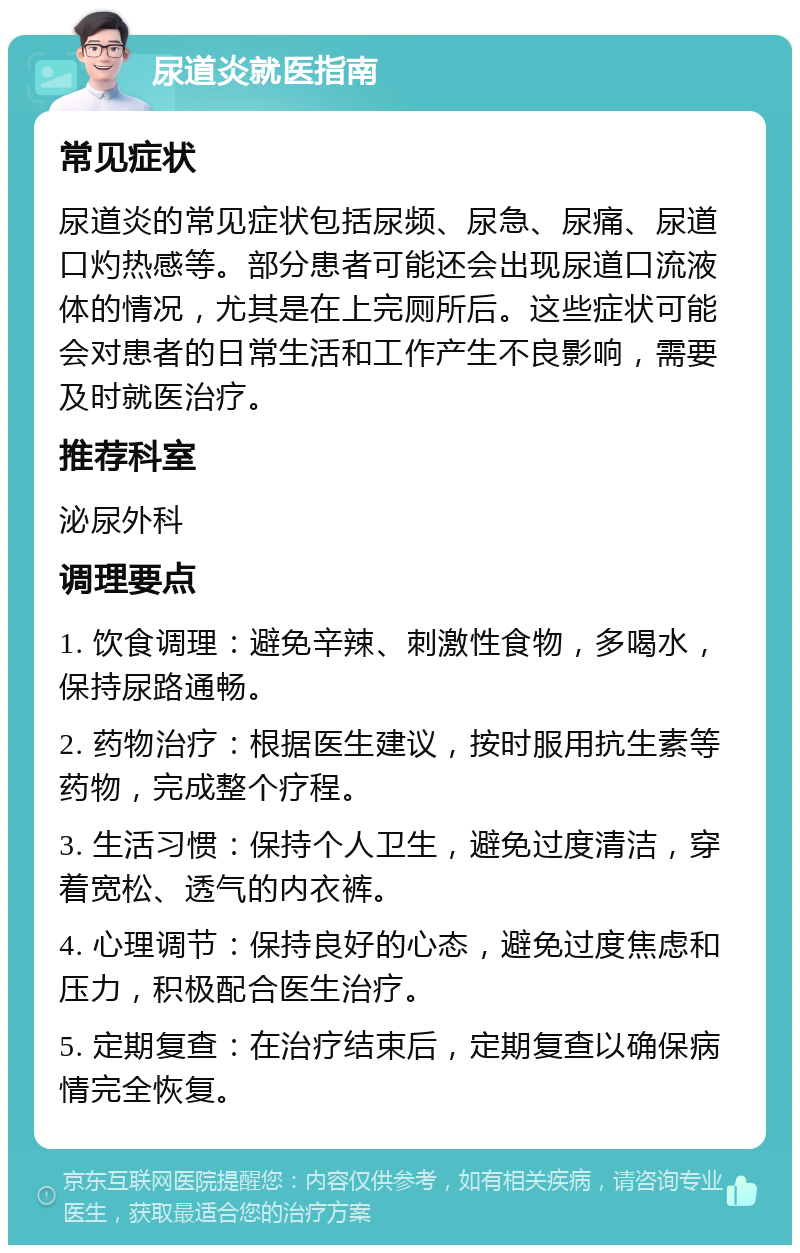 尿道炎就医指南 常见症状 尿道炎的常见症状包括尿频、尿急、尿痛、尿道口灼热感等。部分患者可能还会出现尿道口流液体的情况，尤其是在上完厕所后。这些症状可能会对患者的日常生活和工作产生不良影响，需要及时就医治疗。 推荐科室 泌尿外科 调理要点 1. 饮食调理：避免辛辣、刺激性食物，多喝水，保持尿路通畅。 2. 药物治疗：根据医生建议，按时服用抗生素等药物，完成整个疗程。 3. 生活习惯：保持个人卫生，避免过度清洁，穿着宽松、透气的内衣裤。 4. 心理调节：保持良好的心态，避免过度焦虑和压力，积极配合医生治疗。 5. 定期复查：在治疗结束后，定期复查以确保病情完全恢复。